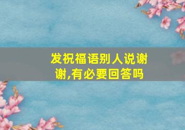 发祝福语别人说谢谢,有必要回答吗