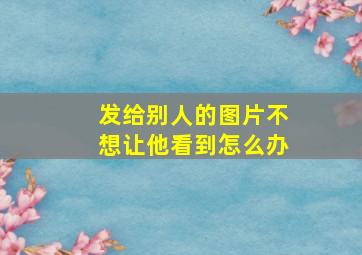 发给别人的图片不想让他看到怎么办