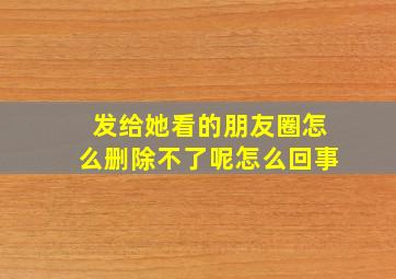 发给她看的朋友圈怎么删除不了呢怎么回事