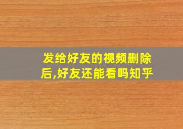 发给好友的视频删除后,好友还能看吗知乎