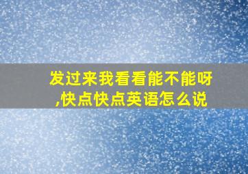 发过来我看看能不能呀,快点快点英语怎么说