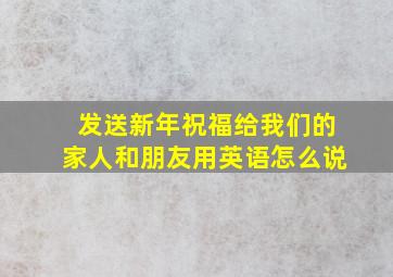 发送新年祝福给我们的家人和朋友用英语怎么说