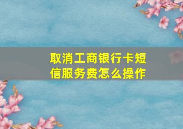 取消工商银行卡短信服务费怎么操作