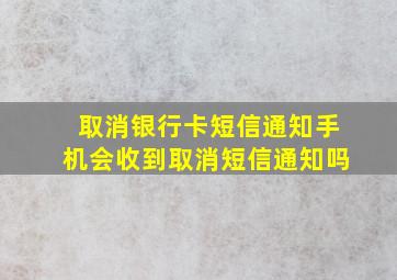 取消银行卡短信通知手机会收到取消短信通知吗