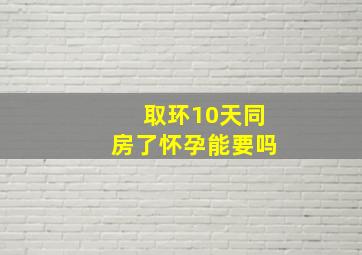 取环10天同房了怀孕能要吗