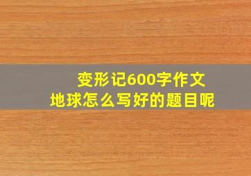 变形记600字作文地球怎么写好的题目呢