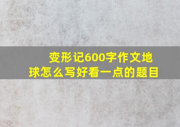 变形记600字作文地球怎么写好看一点的题目