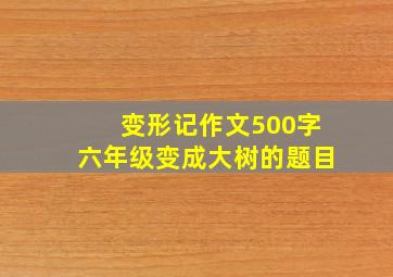 变形记作文500字六年级变成大树的题目