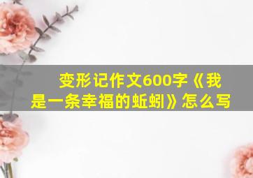 变形记作文600字《我是一条幸福的蚯蚓》怎么写