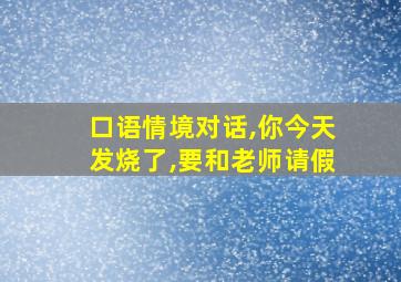 口语情境对话,你今天发烧了,要和老师请假