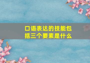 口语表达的技能包括三个要素是什么