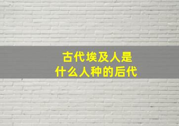 古代埃及人是什么人种的后代