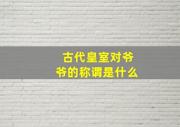 古代皇室对爷爷的称谓是什么