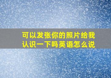 可以发张你的照片给我认识一下吗英语怎么说