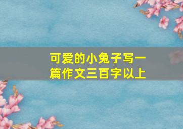 可爱的小兔子写一篇作文三百字以上