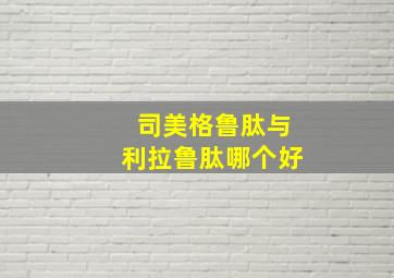 司美格鲁肽与利拉鲁肽哪个好