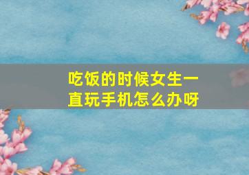 吃饭的时候女生一直玩手机怎么办呀