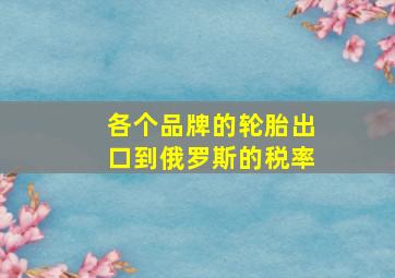 各个品牌的轮胎出口到俄罗斯的税率