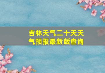 吉林天气二十天天气预报最新版查询