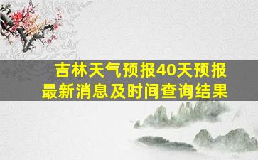 吉林天气预报40天预报最新消息及时间查询结果