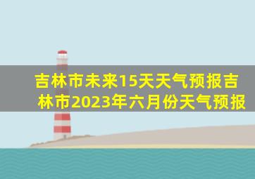 吉林市未来15天天气预报吉林市2023年六月份天气预报