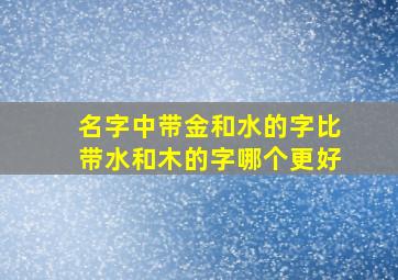 名字中带金和水的字比带水和木的字哪个更好