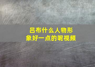 吕布什么人物形象好一点的呢视频