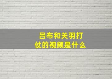 吕布和关羽打仗的视频是什么