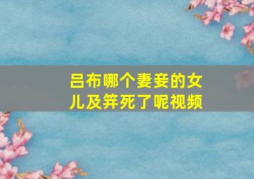 吕布哪个妻妾的女儿及笄死了呢视频