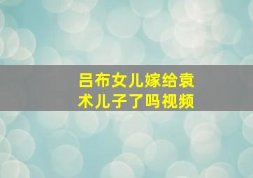 吕布女儿嫁给袁术儿子了吗视频