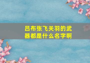 吕布张飞关羽的武器都是什么名字啊