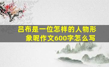 吕布是一位怎样的人物形象呢作文600字怎么写