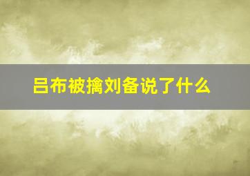 吕布被擒刘备说了什么