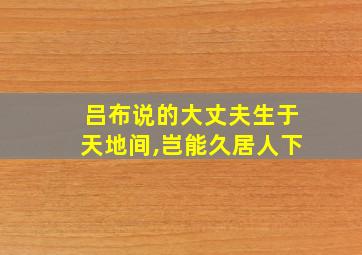 吕布说的大丈夫生于天地间,岂能久居人下