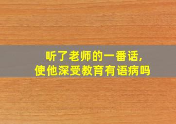 听了老师的一番话,使他深受教育有语病吗