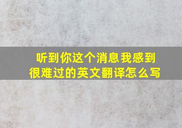 听到你这个消息我感到很难过的英文翻译怎么写