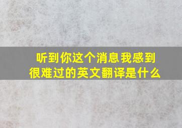 听到你这个消息我感到很难过的英文翻译是什么