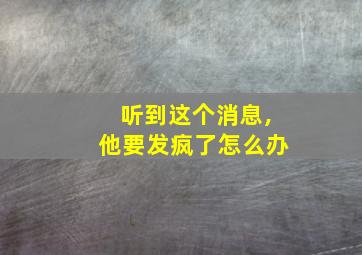 听到这个消息,他要发疯了怎么办