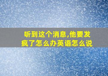 听到这个消息,他要发疯了怎么办英语怎么说