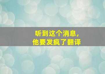 听到这个消息,他要发疯了翻译