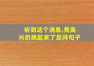 听到这个消息,我高兴的跳起来了反问句子