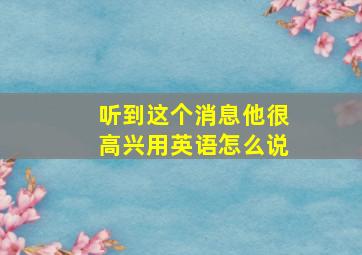 听到这个消息他很高兴用英语怎么说