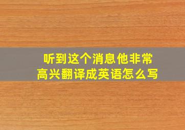 听到这个消息他非常高兴翻译成英语怎么写