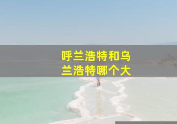 呼兰浩特和乌兰浩特哪个大