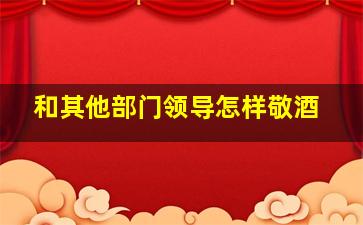 和其他部门领导怎样敬酒