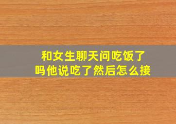 和女生聊天问吃饭了吗他说吃了然后怎么接