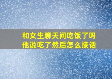 和女生聊天问吃饭了吗他说吃了然后怎么接话