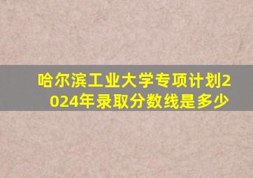 哈尔滨工业大学专项计划2024年录取分数线是多少