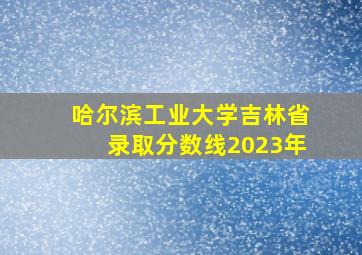 哈尔滨工业大学吉林省录取分数线2023年