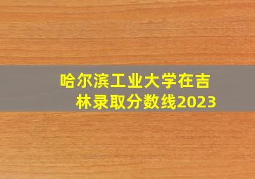 哈尔滨工业大学在吉林录取分数线2023